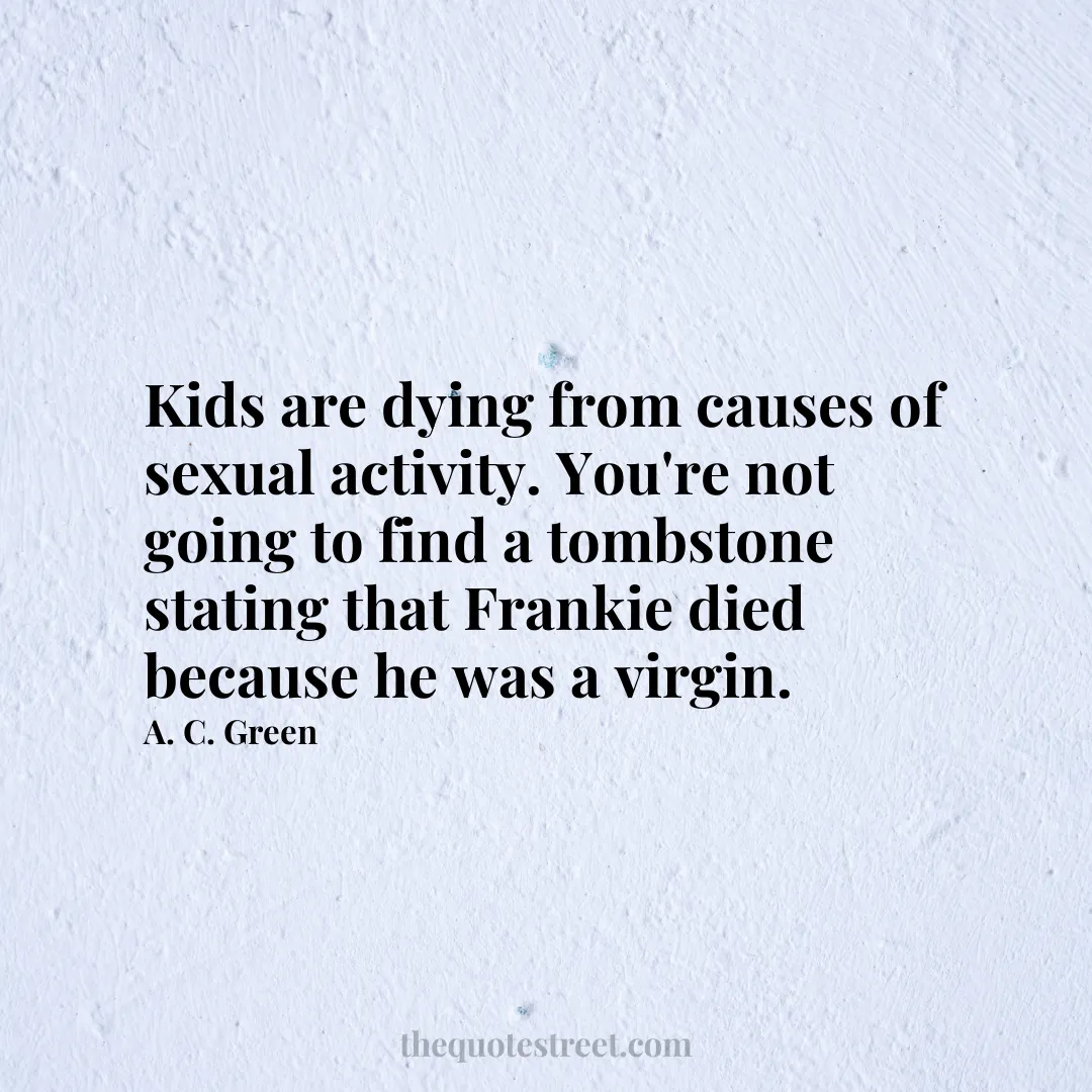 Kids are dying from causes of sexual activity. You're not going to find a tombstone stating that Frankie died because he was a virgin. - A. C. Green