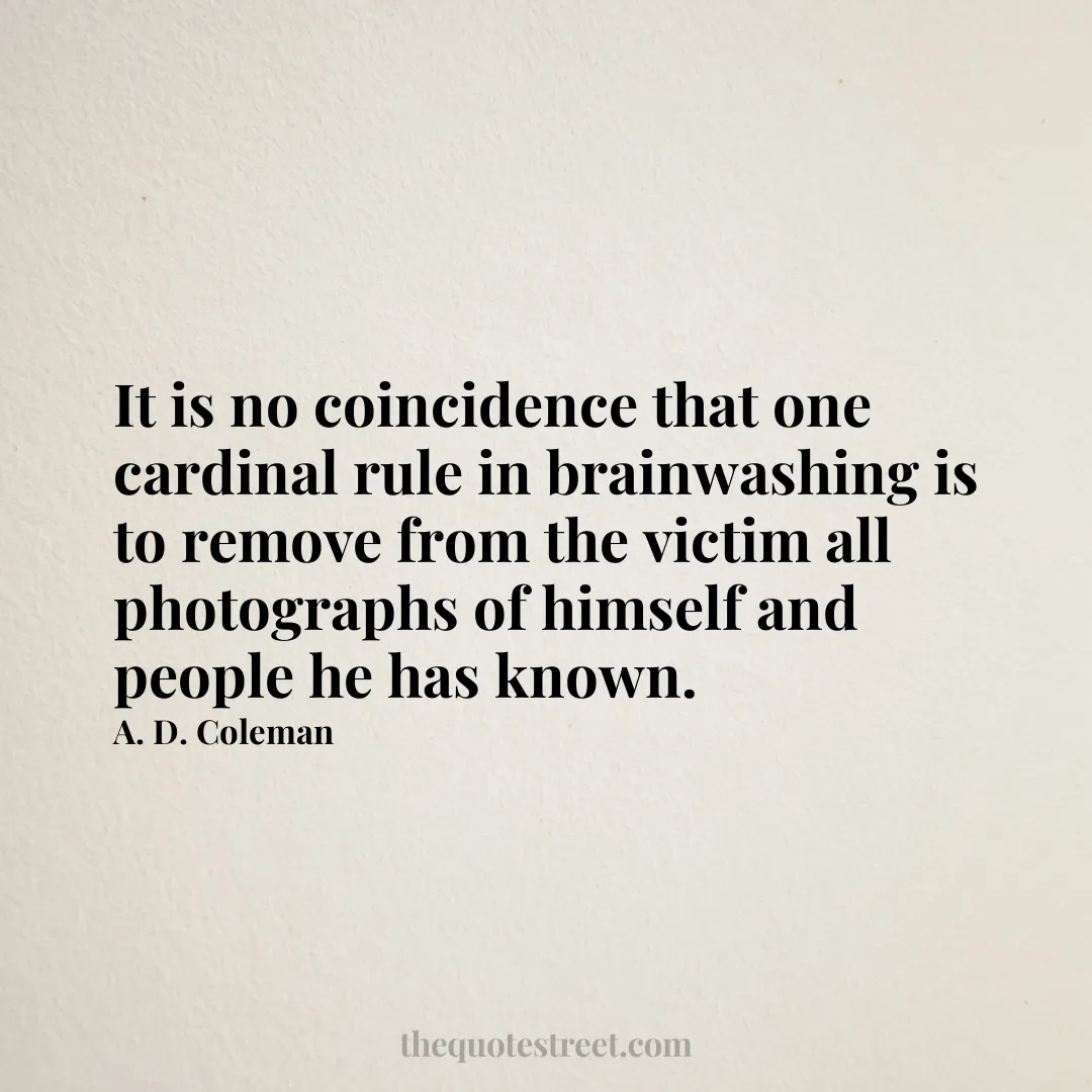 It is no coincidence that one cardinal rule in brainwashing is to remove from the victim all photographs of himself and people he has known. - A. D. Coleman