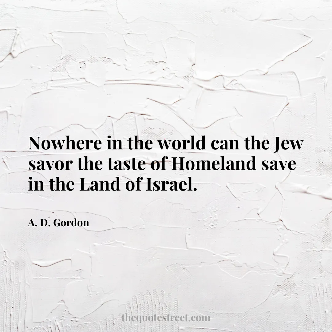 Nowhere in the world can the Jew savor the taste of Homeland save in the Land of Israel. - A. D. Gordon