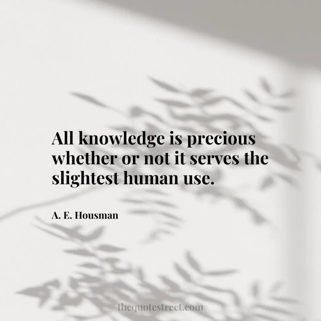 All knowledge is precious whether or not it serves the slightest human use. - A. E. Housman
