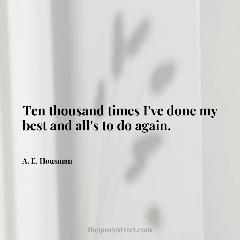 Ten thousand times I've done my best and all's to do again. - A. E. Housman