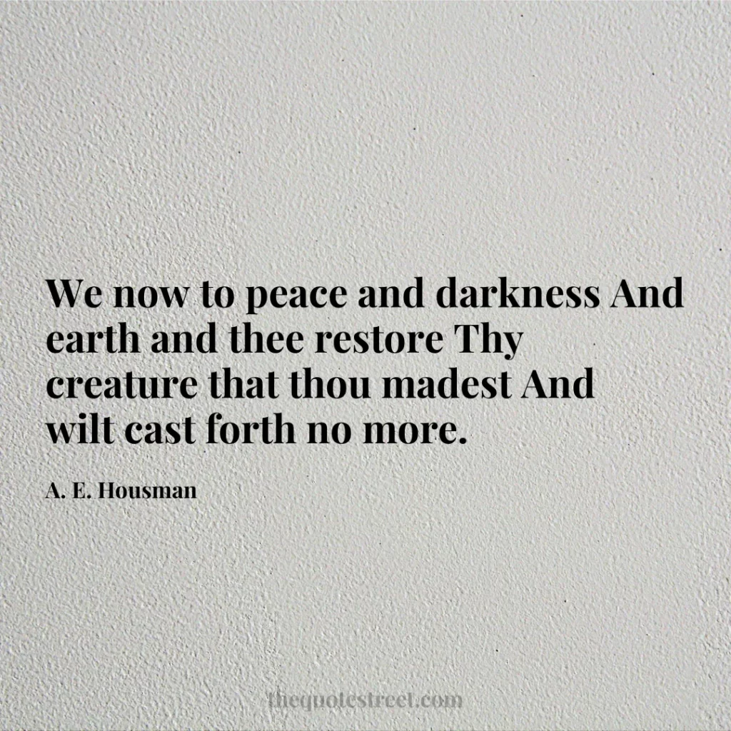 We now to peace and darkness And earth and thee restore Thy creature that thou madest And wilt cast forth no more. - A. E. Housman