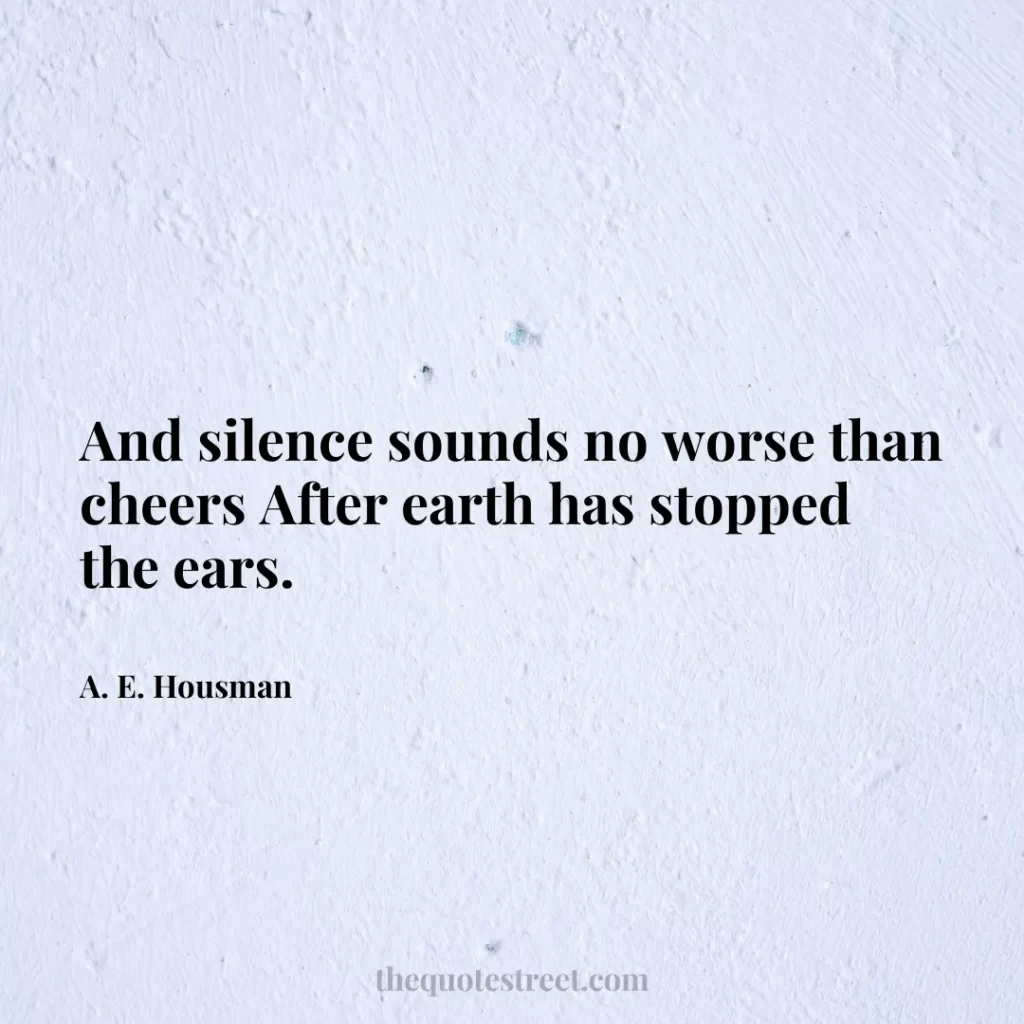 And silence sounds no worse than cheers After earth has stopped the ears. - A. E. Housman