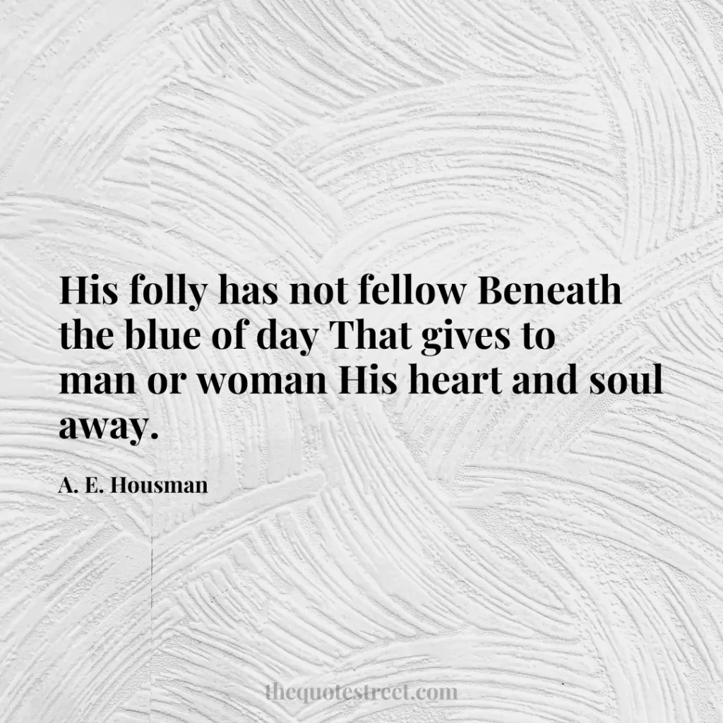 His folly has not fellow Beneath the blue of day That gives to man or woman His heart and soul away. - A. E. Housman