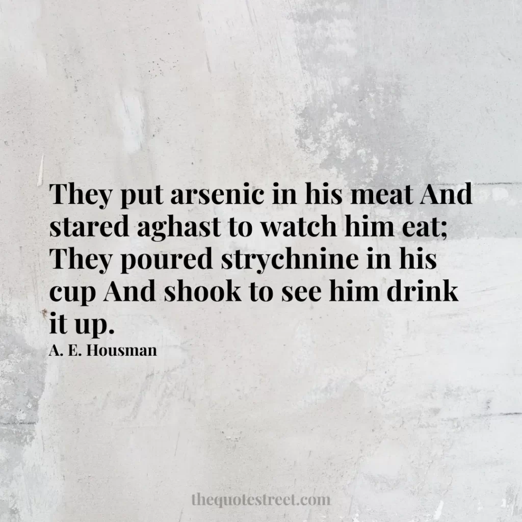 They put arsenic in his meat And stared aghast to watch him eat; They poured strychnine in his cup And shook to see him drink it up. - A. E. Housman