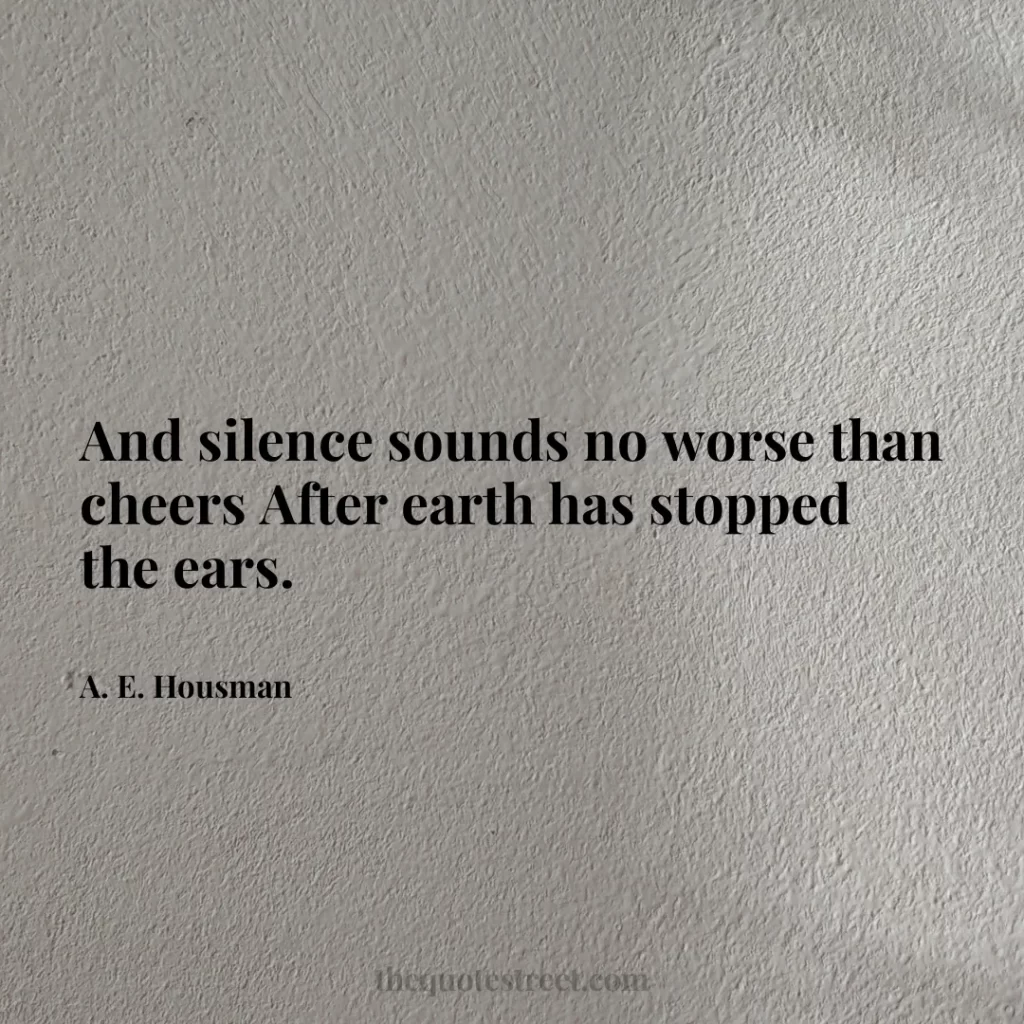 And silence sounds no worse than cheers After earth has stopped the ears. - A. E. Housman