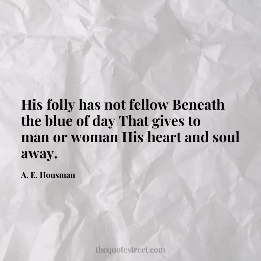 His folly has not fellow Beneath the blue of day That gives to man or woman His heart and soul away. - A. E. Housman
