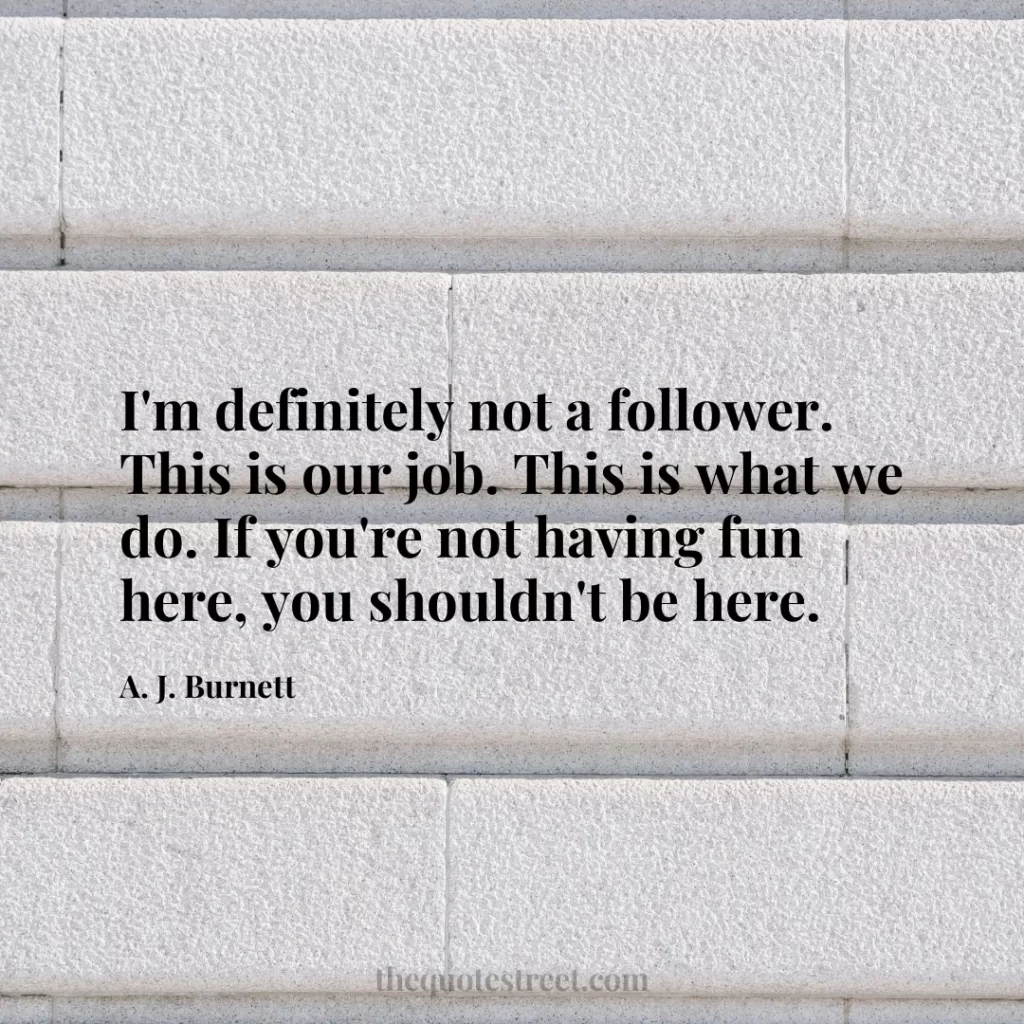 I'm definitely not a follower. This is our job. This is what we do. If you're not having fun here