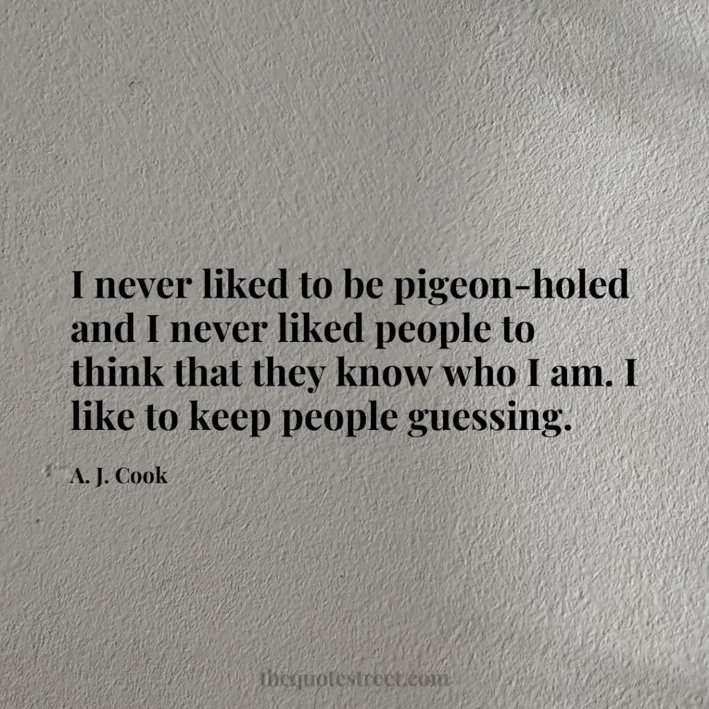 I never liked to be pigeon-holed and I never liked people to think that they know who I am. I like to keep people guessing. - A. J. Cook