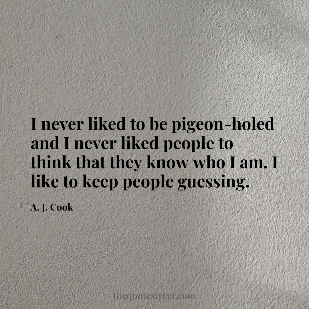 I never liked to be pigeon-holed and I never liked people to think that they know who I am. I like to keep people guessing. - A. J. Cook