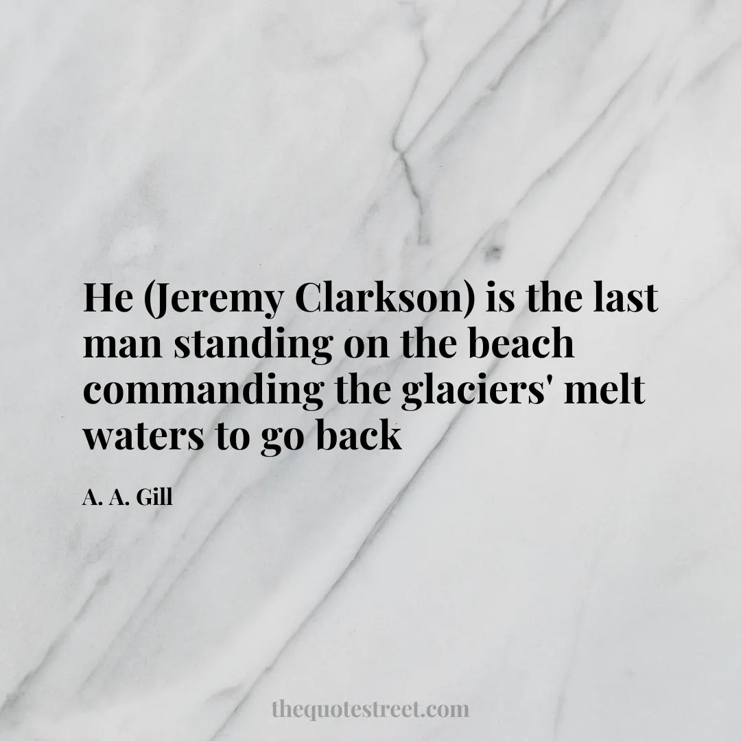 He (Jeremy Clarkson) is the last man standing on the beach commanding the glaciers' melt waters to go back - A. A. Gill