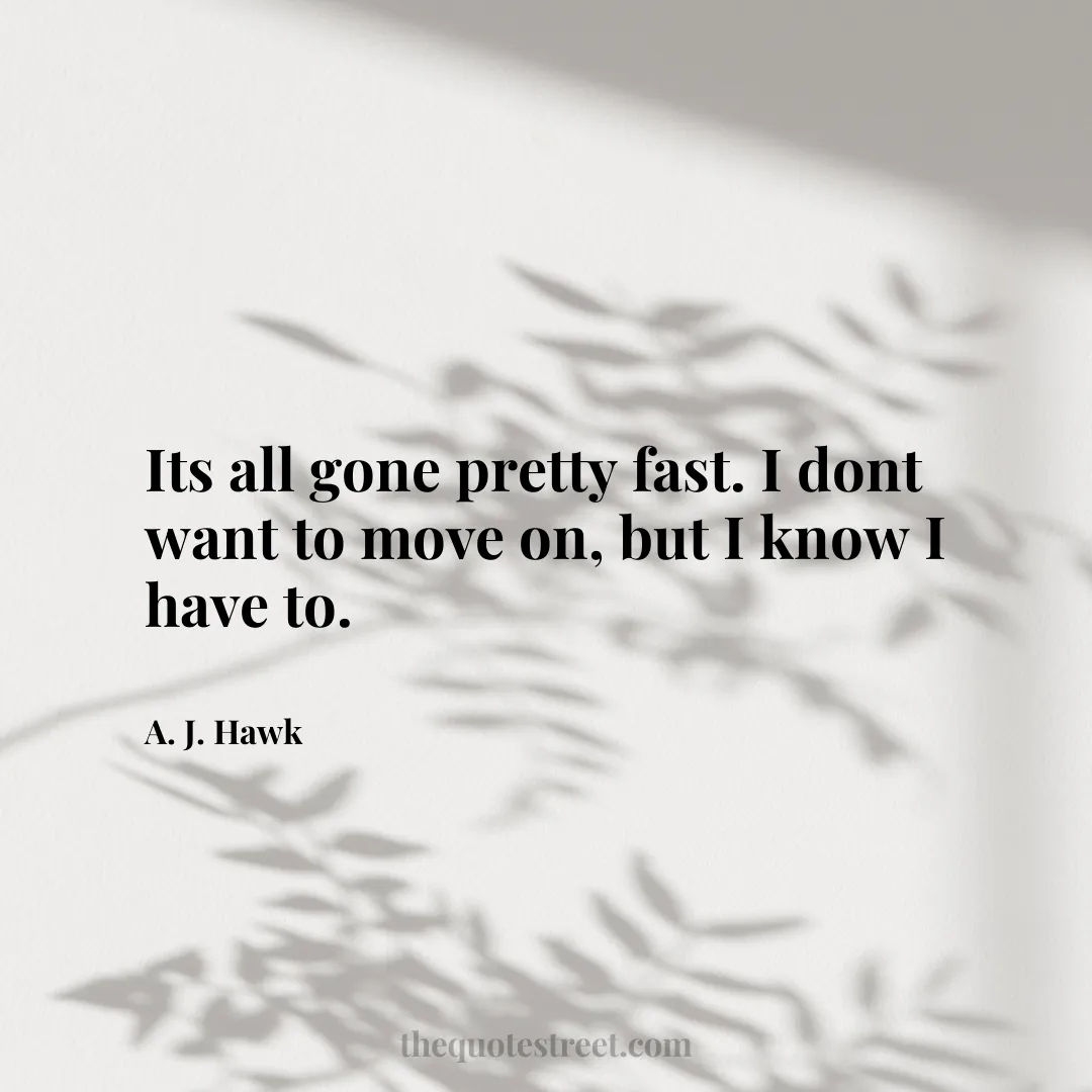 Its all gone pretty fast. I dont want to move on
