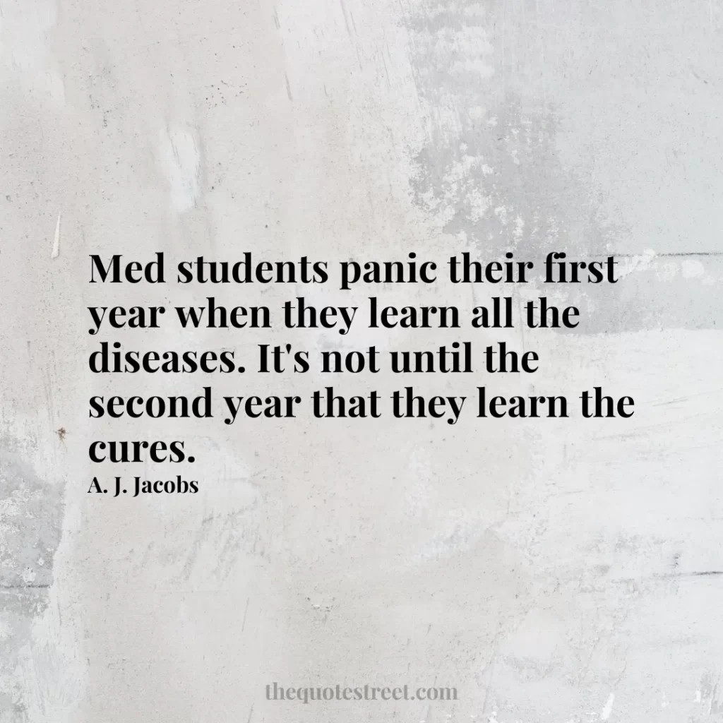Med students panic their first year when they learn all the diseases. It's not until the second year that they learn the cures. - A. J. Jacobs