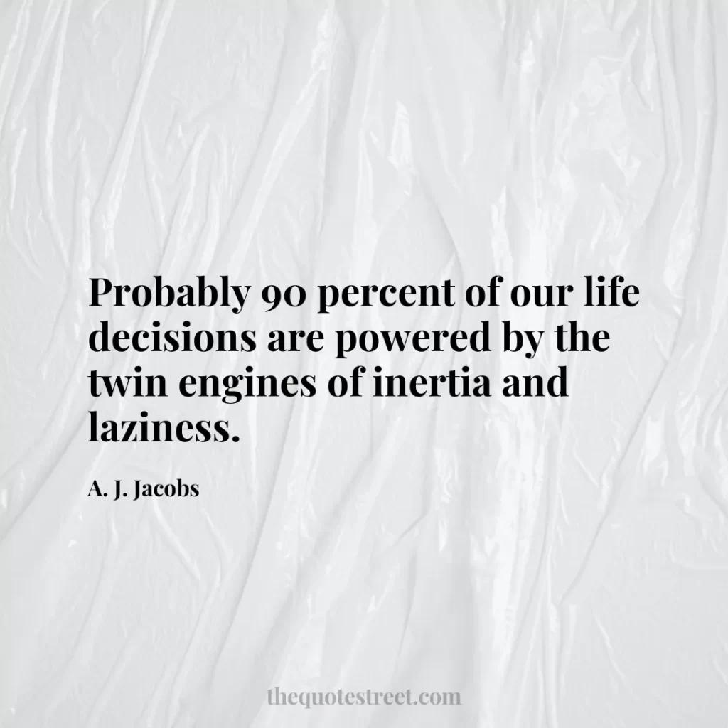 Probably 90 percent of our life decisions are powered by the twin engines of inertia and laziness. - A. J. Jacobs