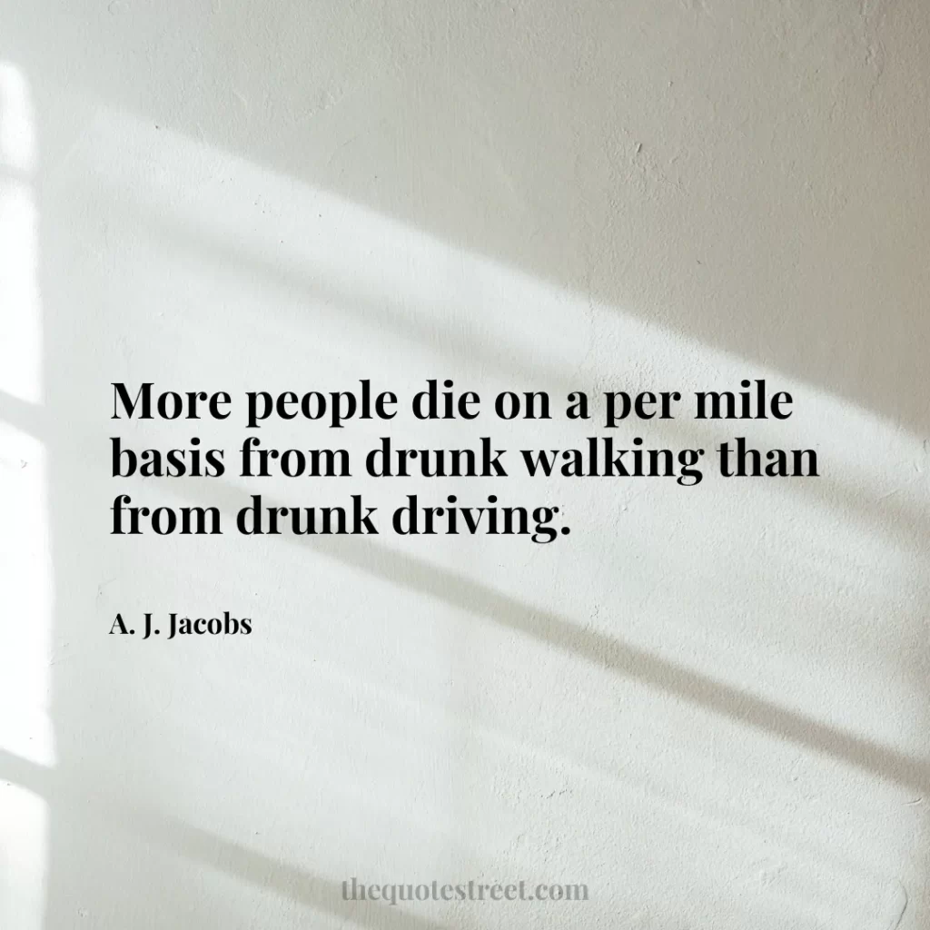 More people die on a per mile basis from drunk walking than from drunk driving. - A. J. Jacobs