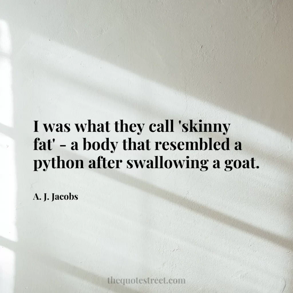 I was what they call 'skinny fat' - a body that resembled a python after swallowing a goat. - A. J. Jacobs