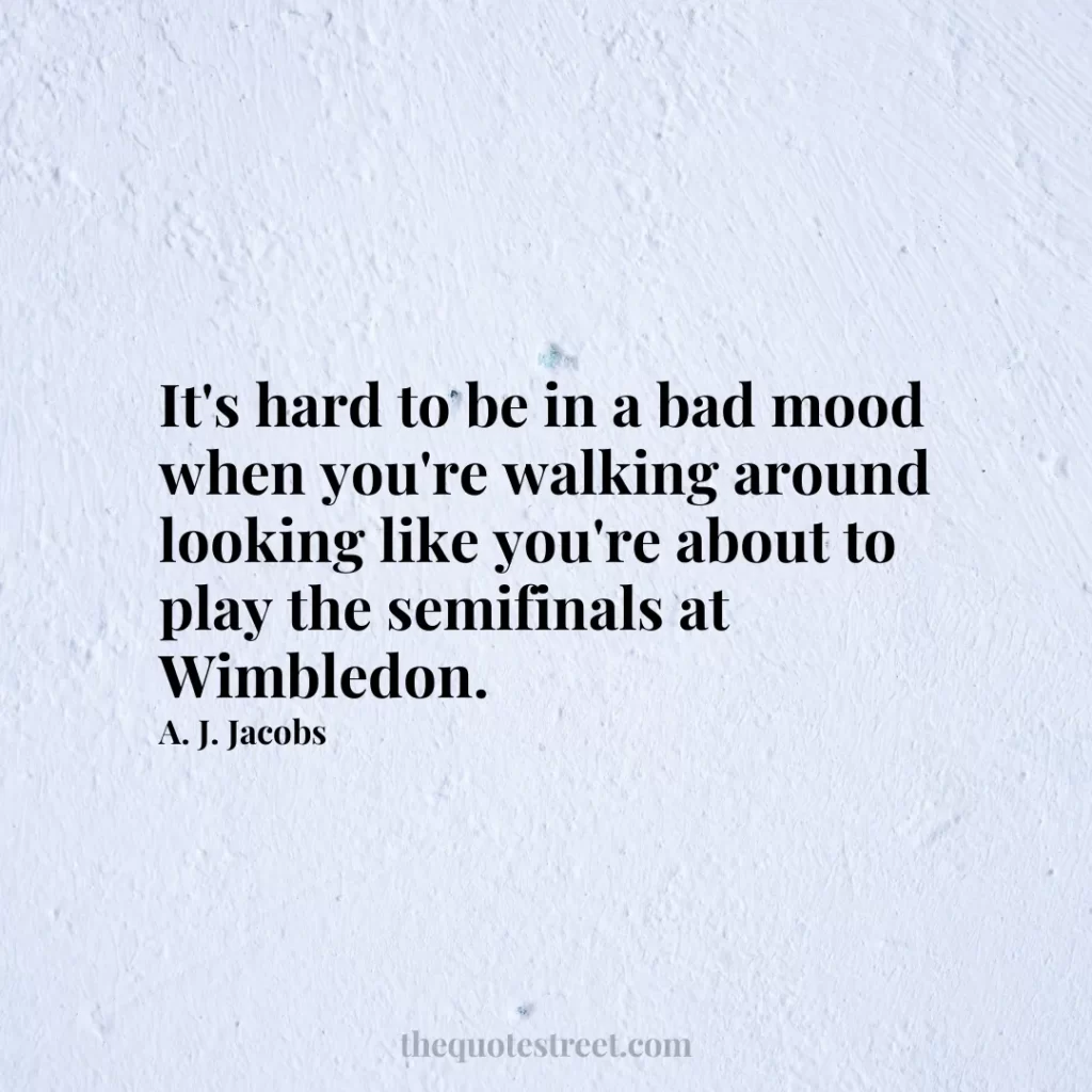 It's hard to be in a bad mood when you're walking around looking like you're about to play the semifinals at Wimbledon. - A. J. Jacobs