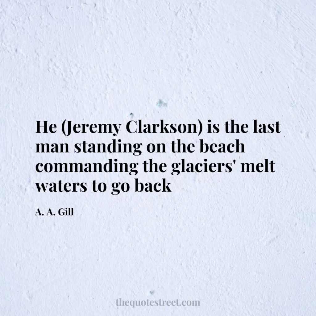 He (Jeremy Clarkson) is the last man standing on the beach commanding the glaciers' melt waters to go back - A. A. Gill