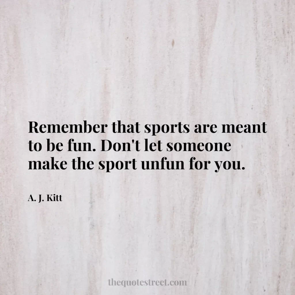 Remember that sports are meant to be fun. Don't let someone make the sport unfun for you. - A. J. Kitt
