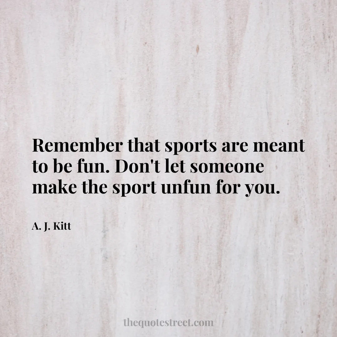 Remember that sports are meant to be fun. Don't let someone make the sport unfun for you. - A. J. Kitt
