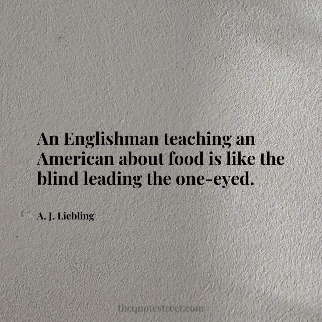An Englishman teaching an American about food is like the blind leading the one-eyed. - A. J. Liebling