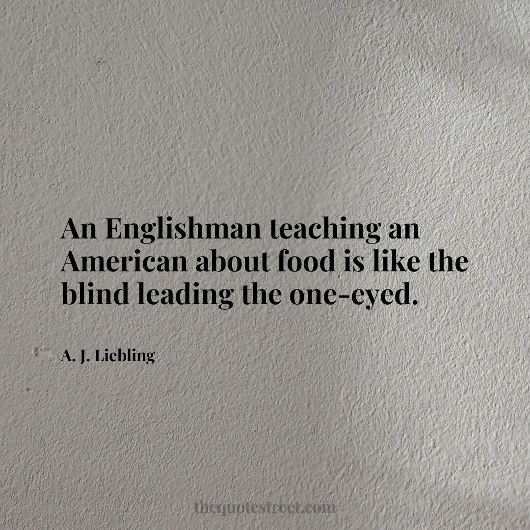 An Englishman teaching an American about food is like the blind leading the one-eyed. - A. J. Liebling