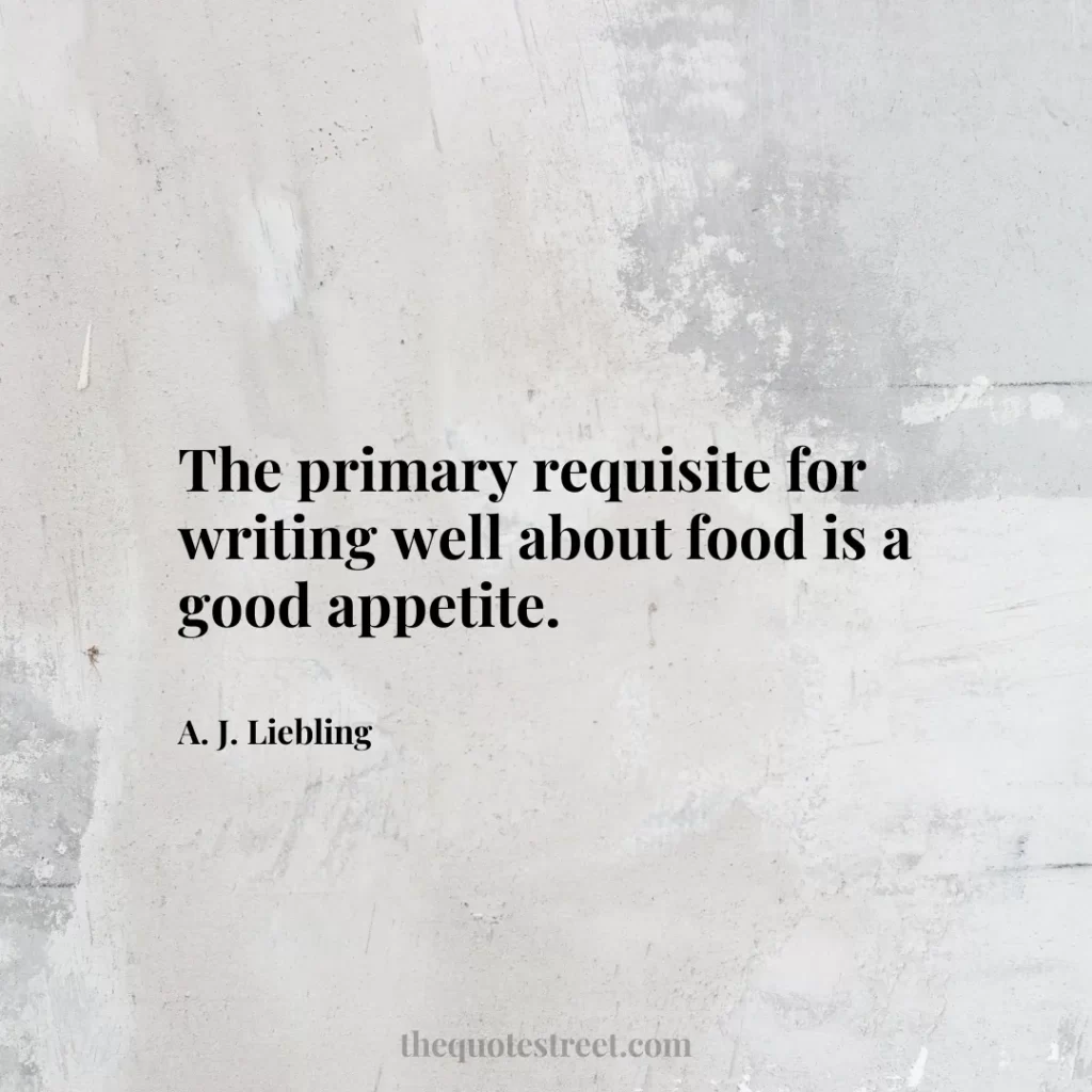 The primary requisite for writing well about food is a good appetite. - A. J. Liebling