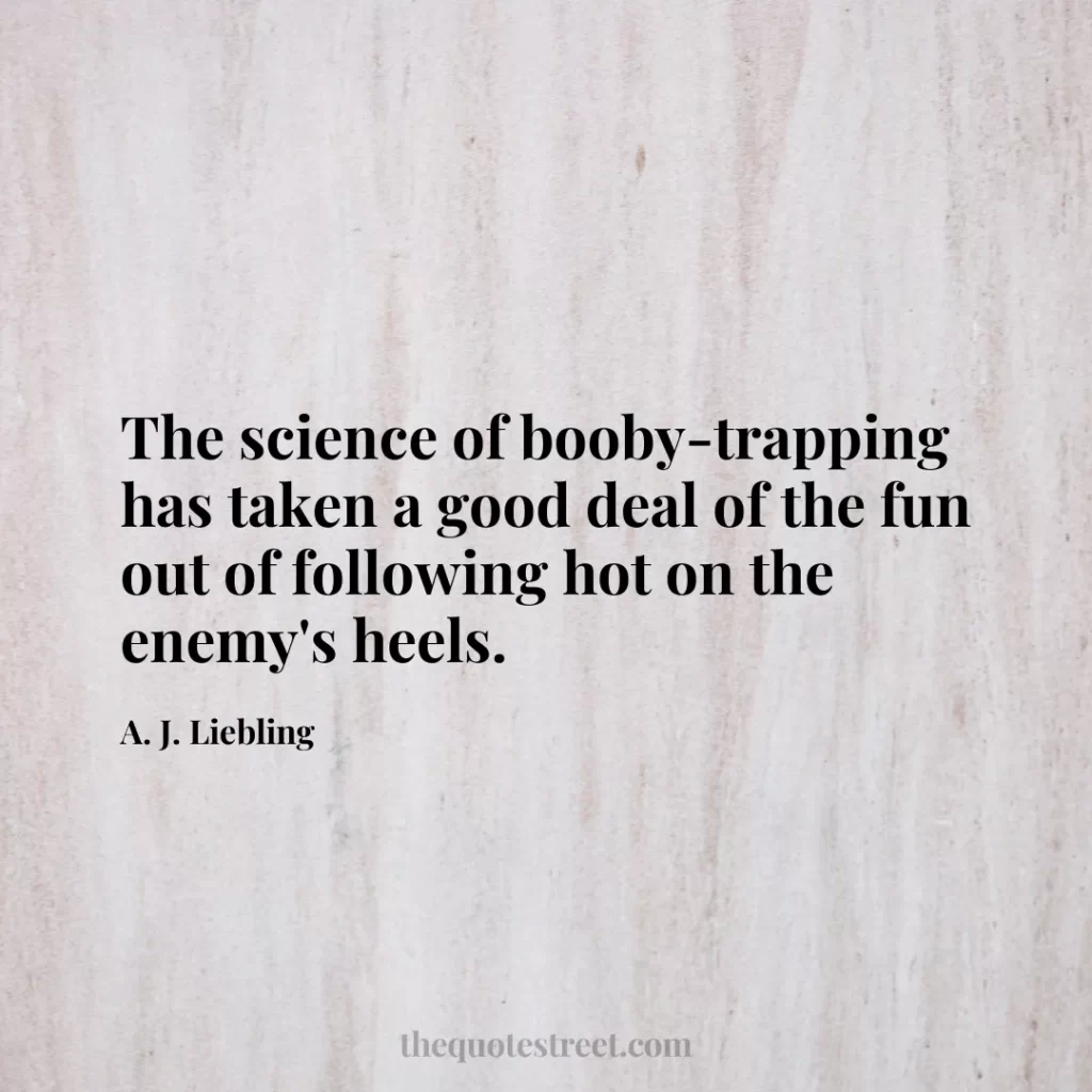 The science of booby-trapping has taken a good deal of the fun out of following hot on the enemy's heels. - A. J. Liebling