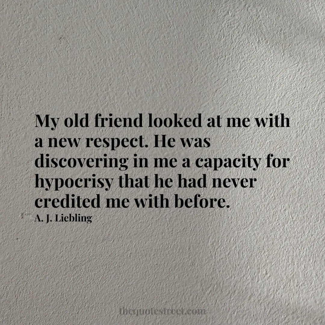 My old friend looked at me with a new respect. He was discovering in me a capacity for hypocrisy that he had never credited me with before. - A. J. Liebling