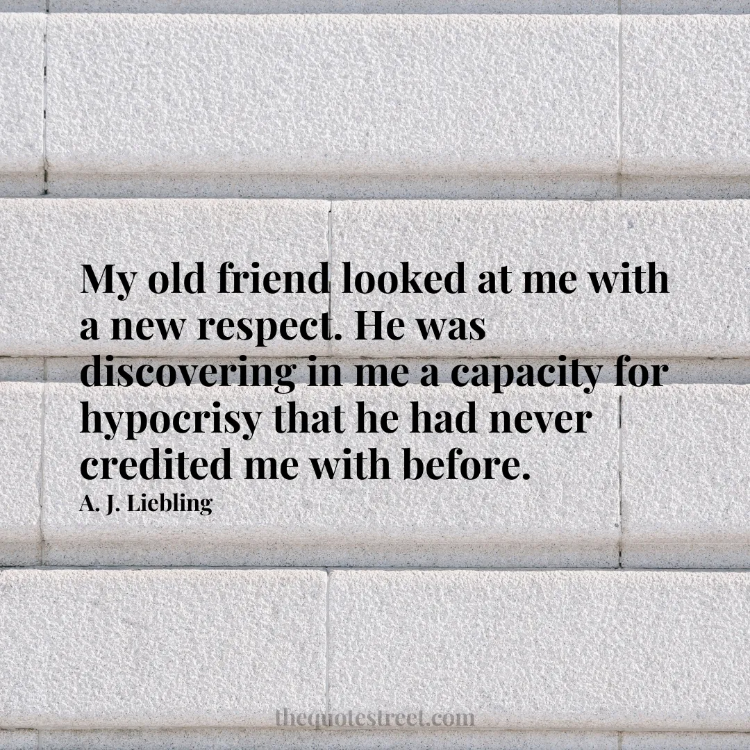 My old friend looked at me with a new respect. He was discovering in me a capacity for hypocrisy that he had never credited me with before. - A. J. Liebling