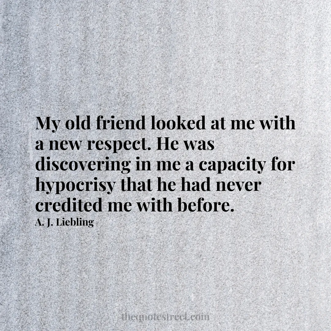 My old friend looked at me with a new respect. He was discovering in me a capacity for hypocrisy that he had never credited me with before. - A. J. Liebling