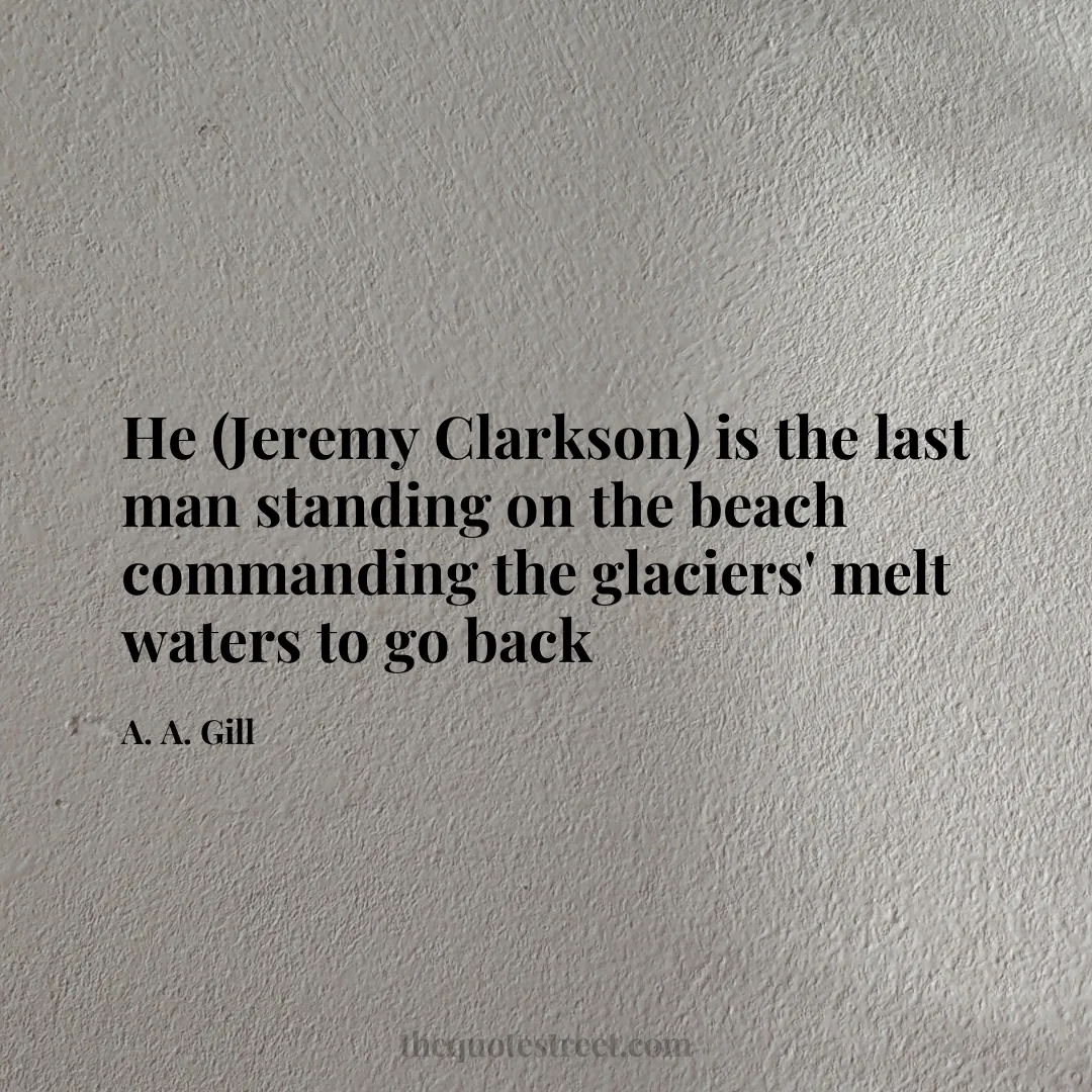 He (Jeremy Clarkson) is the last man standing on the beach commanding the glaciers' melt waters to go back - A. A. Gill