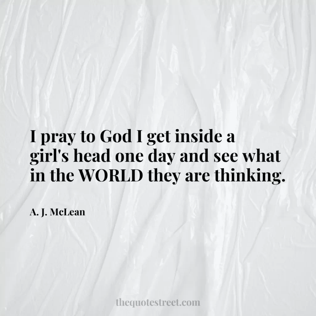I pray to God I get inside a girl's head one day and see what in the WORLD they are thinking. - A. J. McLean