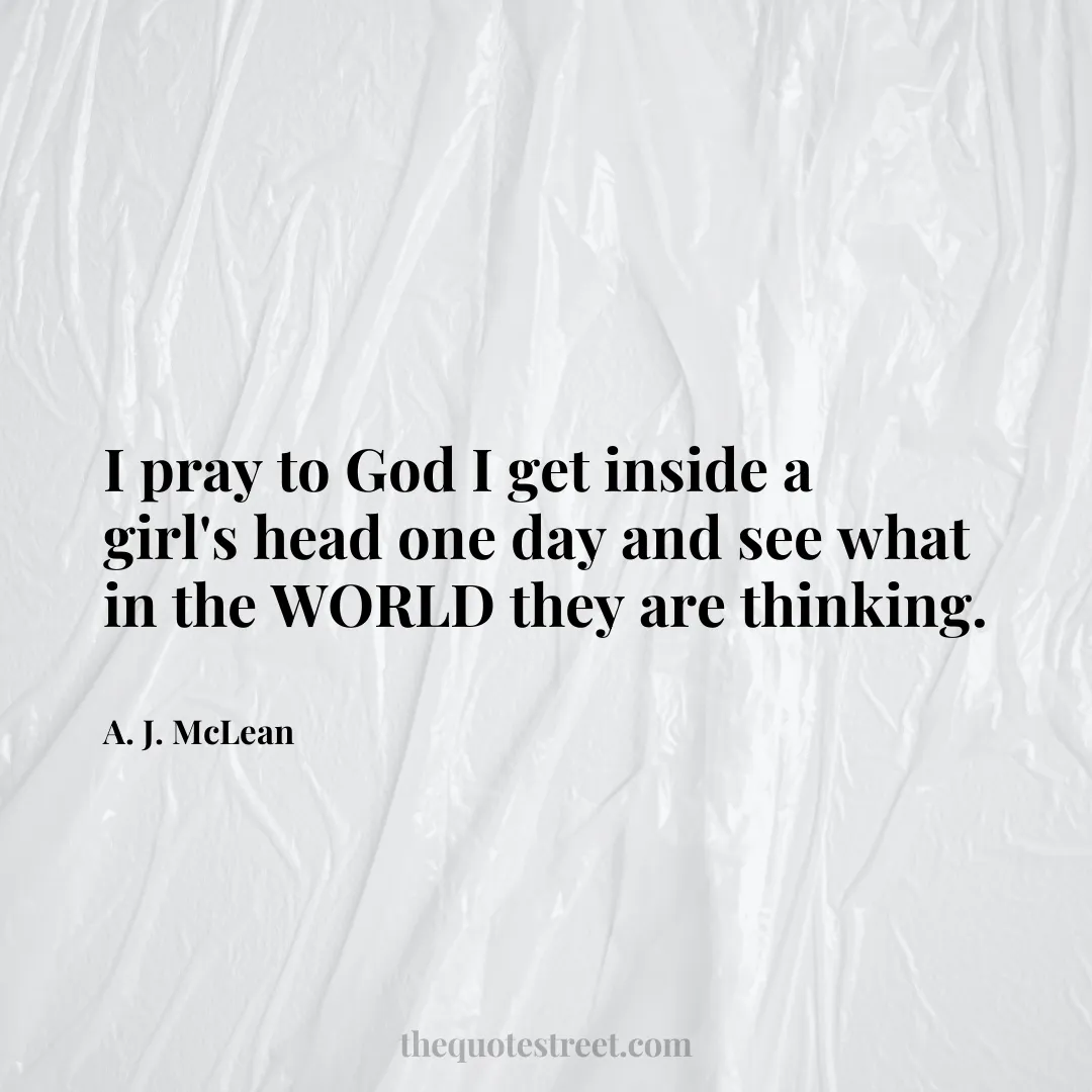 I pray to God I get inside a girl's head one day and see what in the WORLD they are thinking. - A. J. McLean
