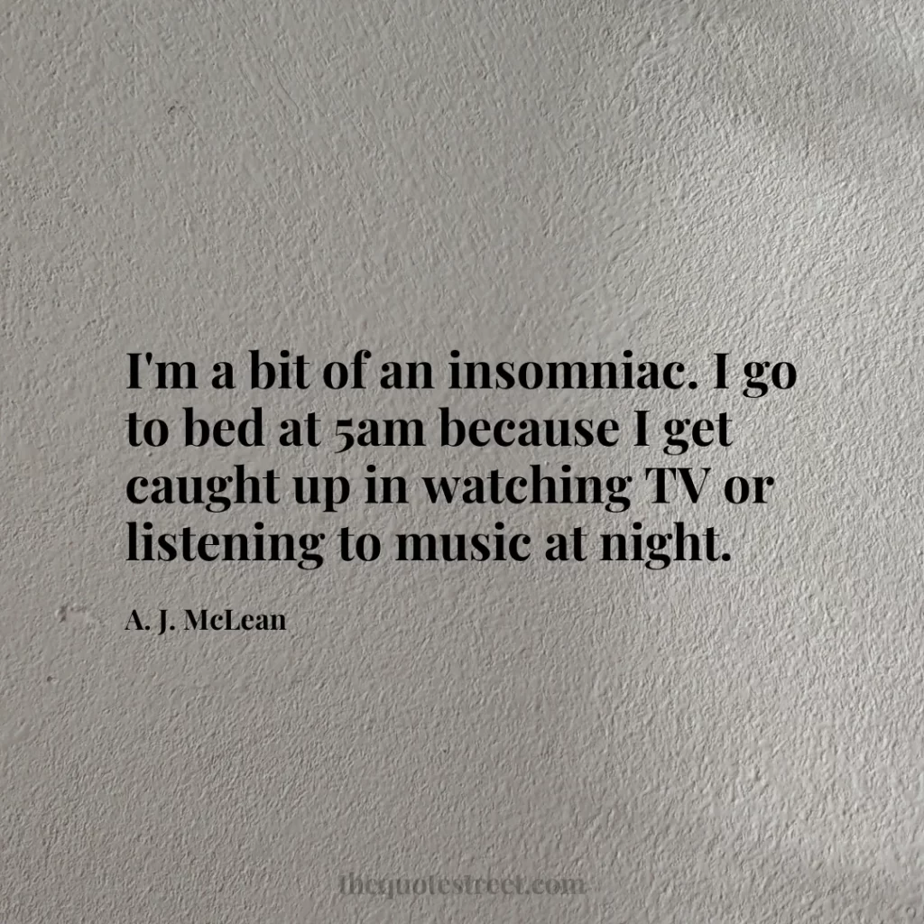 I'm a bit of an insomniac. I go to bed at 5am because I get caught up in watching TV or listening to music at night. - A. J. McLean