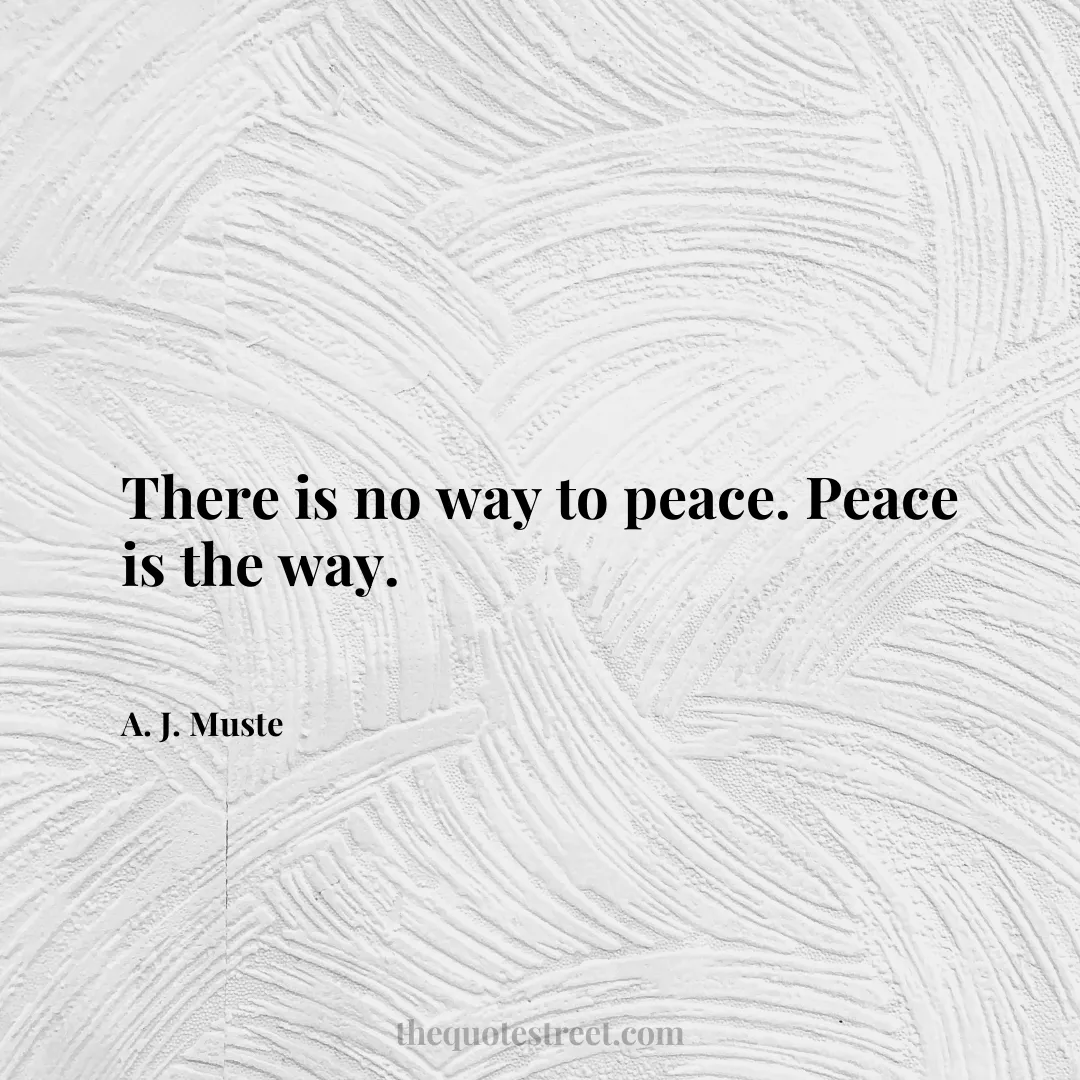 There is no way to peace. Peace is the way. - A. J. Muste