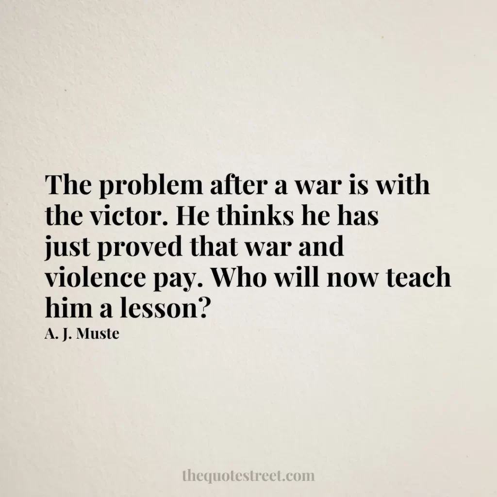 The problem after a war is with the victor. He thinks he has just proved that war and violence pay. Who will now teach him a lesson? - A. J. Muste