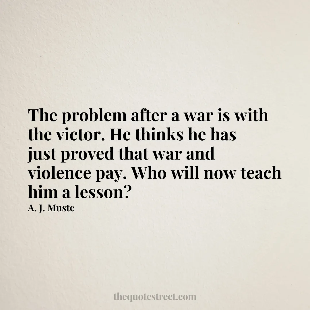 The problem after a war is with the victor. He thinks he has just proved that war and violence pay. Who will now teach him a lesson? - A. J. Muste