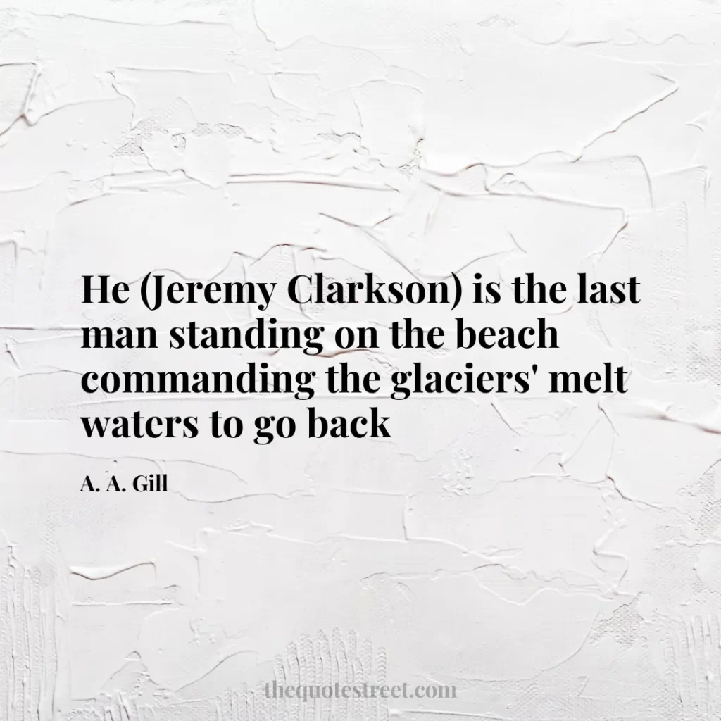 He (Jeremy Clarkson) is the last man standing on the beach commanding the glaciers' melt waters to go back - A. A. Gill