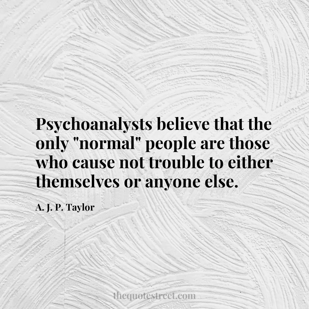 Psychoanalysts believe that the only "normal" people are those who cause not trouble to either themselves or anyone else. - A. J. P. Taylor