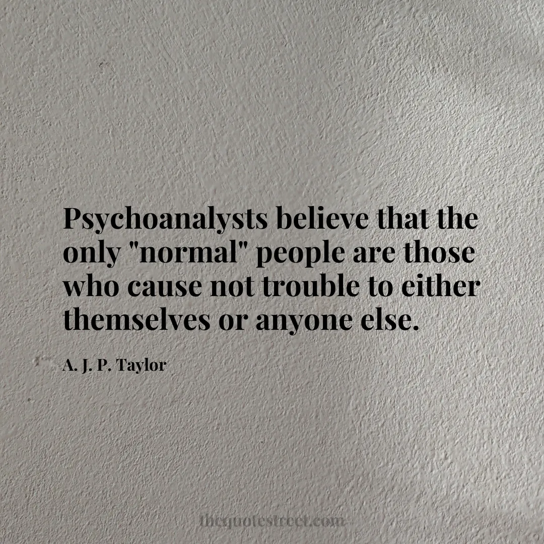 Psychoanalysts believe that the only "normal" people are those who cause not trouble to either themselves or anyone else. - A. J. P. Taylor