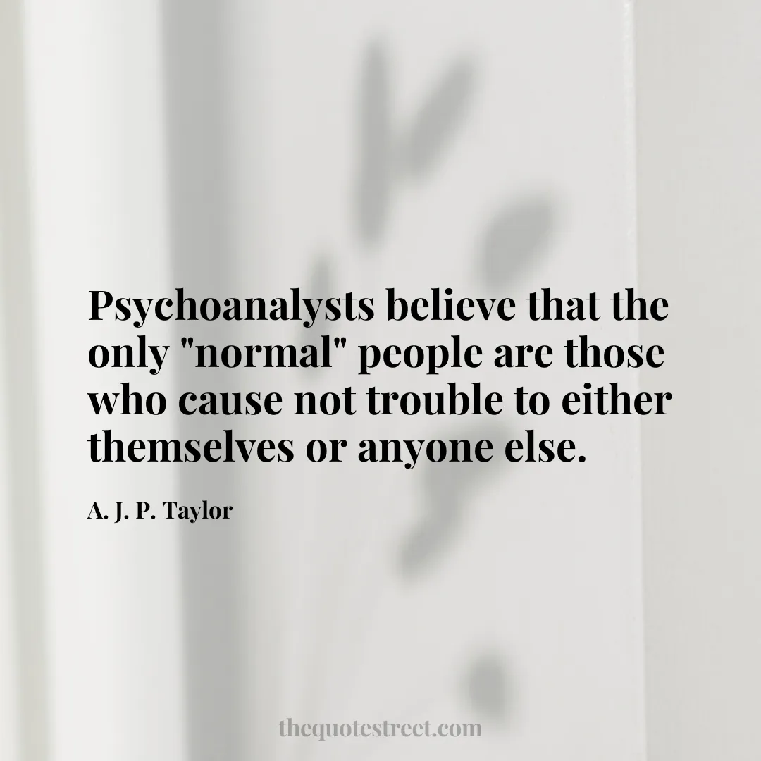 Psychoanalysts believe that the only "normal" people are those who cause not trouble to either themselves or anyone else. - A. J. P. Taylor