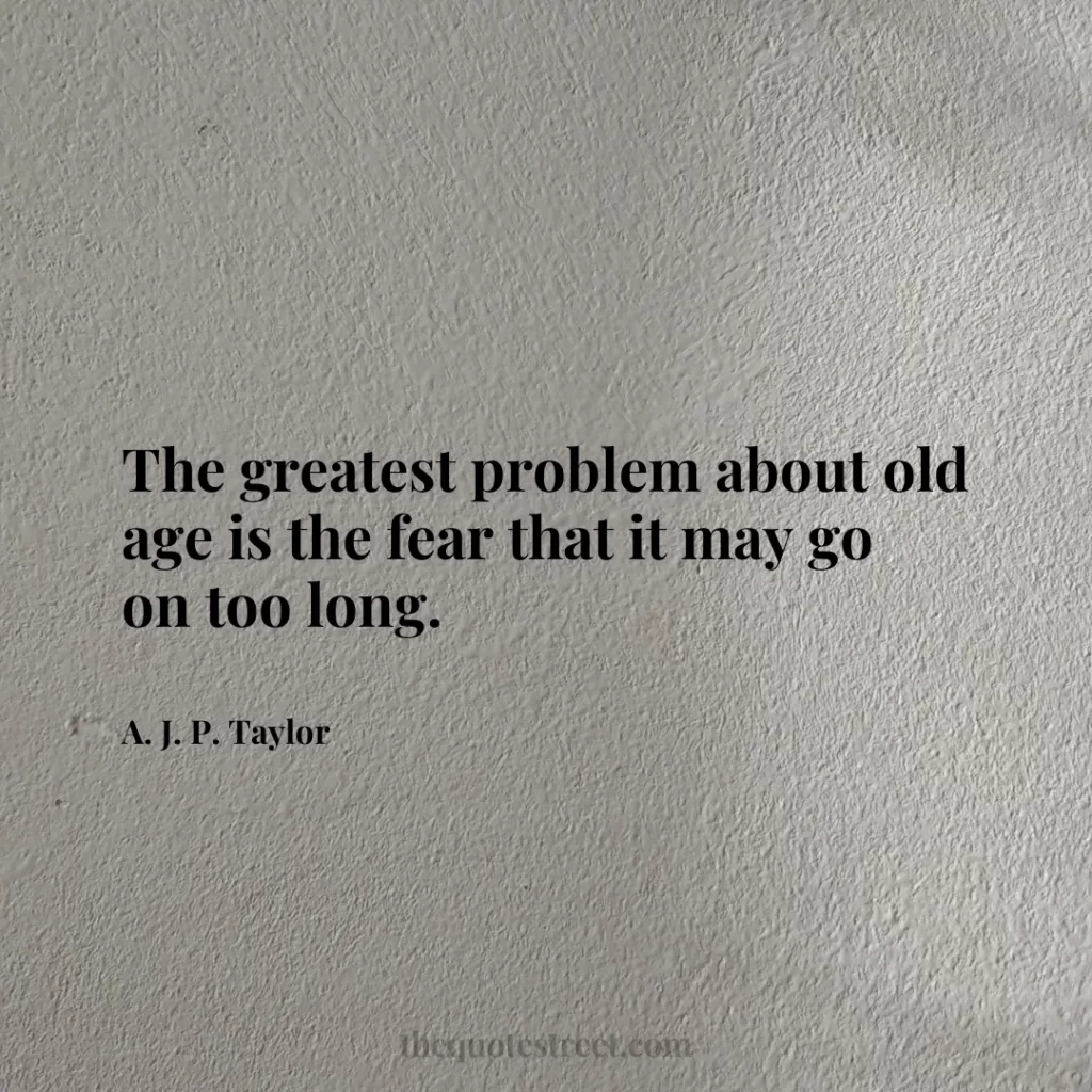 The greatest problem about old age is the fear that it may go on too long. - A. J. P. Taylor