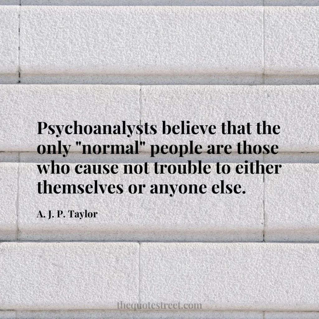 Psychoanalysts believe that the only "normal" people are those who cause not trouble to either themselves or anyone else. - A. J. P. Taylor
