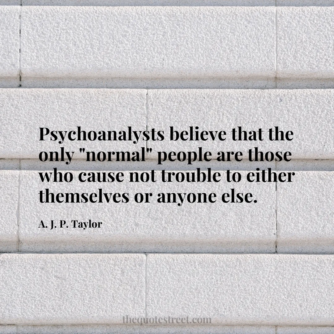 Psychoanalysts believe that the only "normal" people are those who cause not trouble to either themselves or anyone else. - A. J. P. Taylor