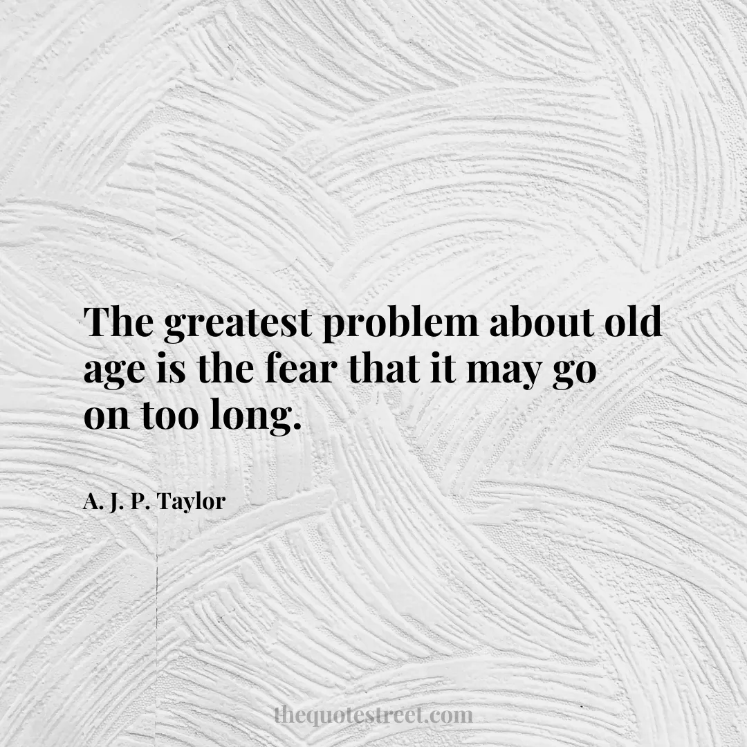 The greatest problem about old age is the fear that it may go on too long. - A. J. P. Taylor