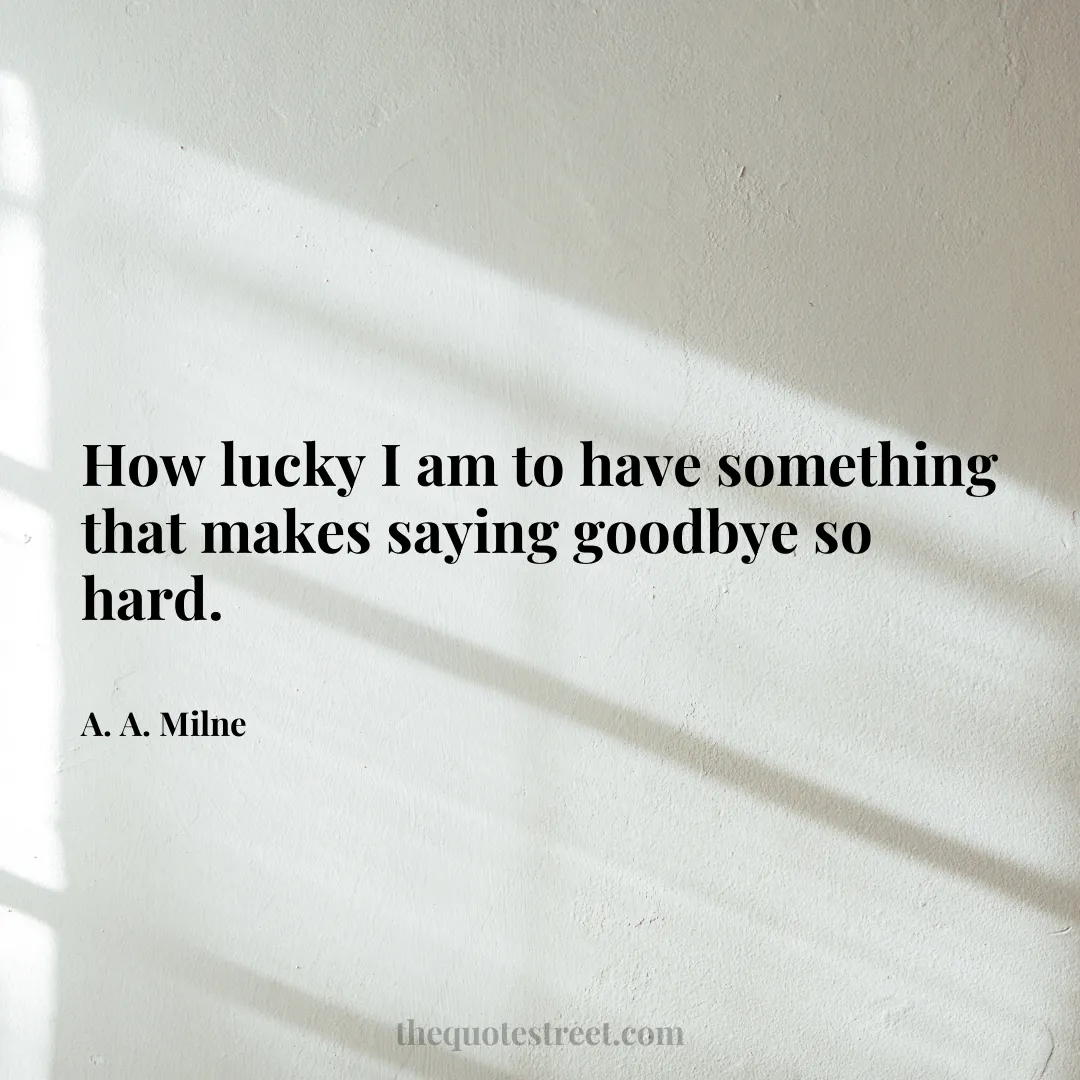 How lucky I am to have something that makes saying goodbye so hard. - A. A. Milne