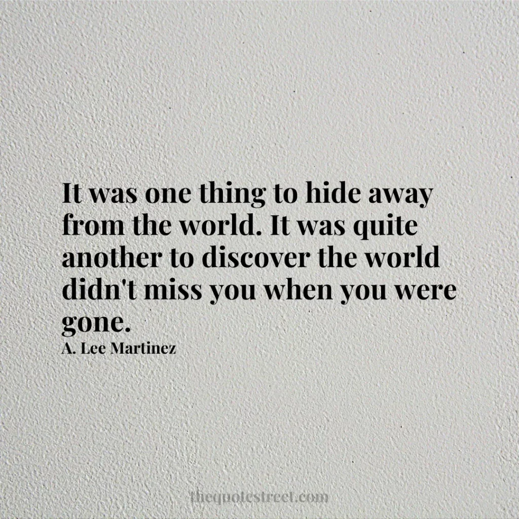 It was one thing to hide away from the world. It was quite another to discover the world didn't miss you when you were gone. - A. Lee Martinez
