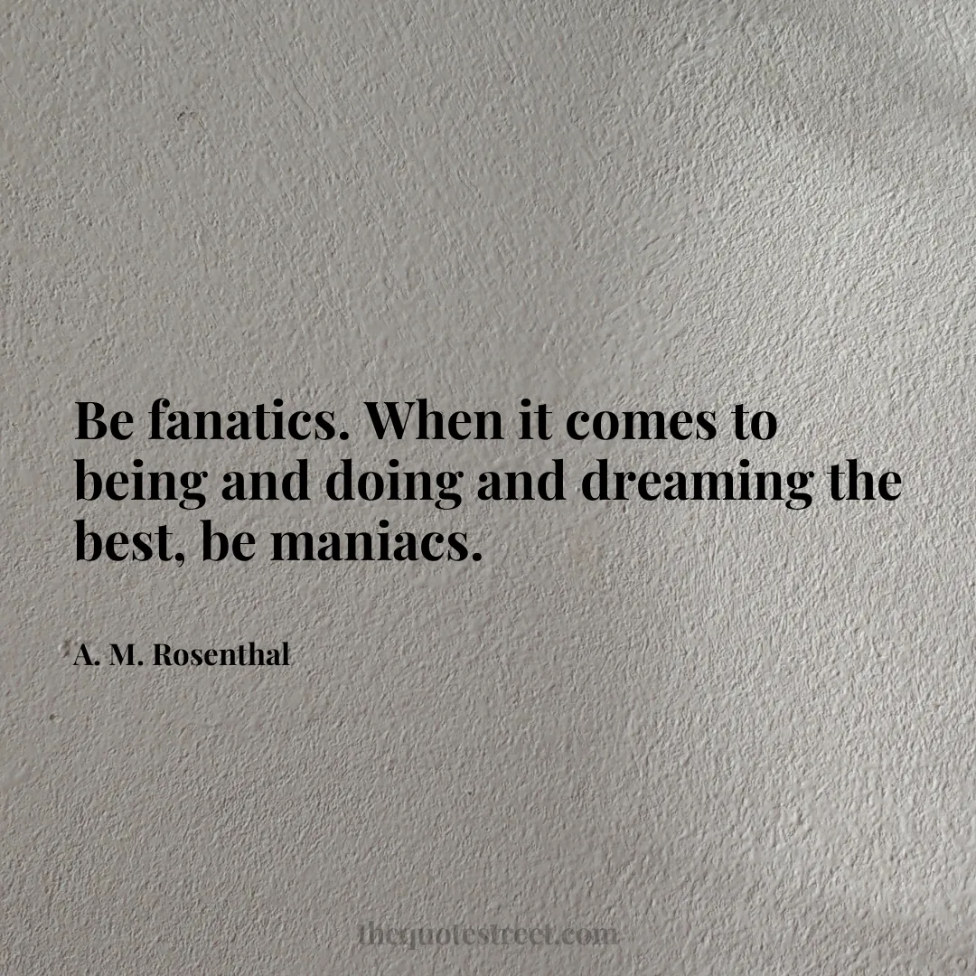 Be fanatics. When it comes to being and doing and dreaming the best