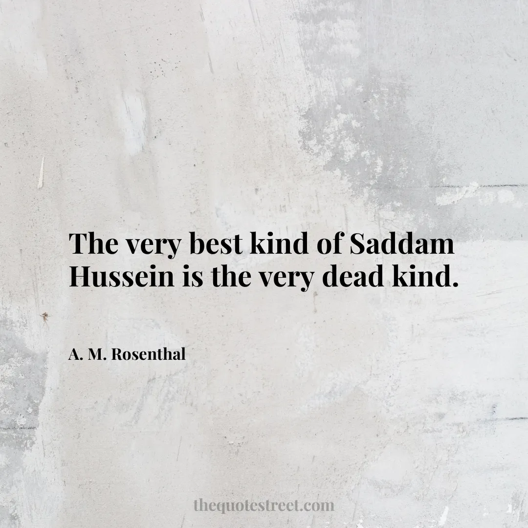 The very best kind of Saddam Hussein is the very dead kind. - A. M. Rosenthal
